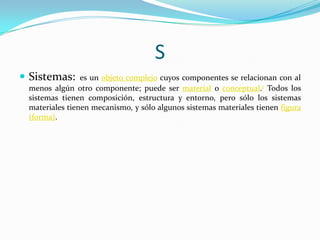 S
 Sistemas:

es un objeto complejo cuyos componentes se relacionan con al
menos algún otro componente; puede ser material o conceptual.1 Todos los
sistemas tienen composición, estructura y entorno, pero sólo los sistemas
materiales tienen mecanismo, y sólo algunos sistemas materiales tienen figura
(forma).

 