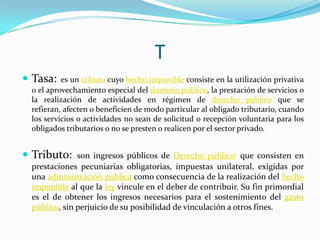 T
 Tasa:

es un tributo cuyo hecho imponible consiste en la utilización privativa
o el aprovechamiento especial del dominio público, la prestación de servicios o
la realización de actividades en régimen de derecho público que se
refieran, afecten o beneficien de modo particular al obligado tributario, cuando
los servicios o actividades no sean de solicitud o recepción voluntaria para los
obligados tributarios o no se presten o realicen por el sector privado.

 Tributo:

son ingresos públicos de Derecho público1 que consisten en
prestaciones pecuniarias obligatorias, impuestas unilateral, exigidas por
una administración pública como consecuencia de la realización del hecho
imponible al que la ley vincule en el deber de contribuir. Su fin primordial
es el de obtener los ingresos necesarios para el sostenimiento del gasto
público, sin perjuicio de su posibilidad de vinculación a otros fines.

 
