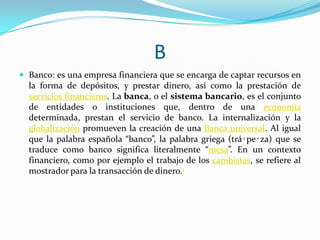 B
 Banco: es una empresa financiera que se encarga de captar recursos en

la forma de depósitos, y prestar dinero, así como la prestación de
servicios financieros. La banca, o el sistema bancario, es el conjunto
de entidades o instituciones que, dentro de una economía
determinada, prestan el servicio de banco. La internalización y la
globalización promueven la creación de una Banca universal. Al igual
que la palabra española “banco”, la palabra griega (trá‧pe‧za) que se
traduce como banco significa literalmente “mesa”. En un contexto
financiero, como por ejemplo el trabajo de los cambistas, se refiere al
mostrador para la transacción de dinero.1

 
