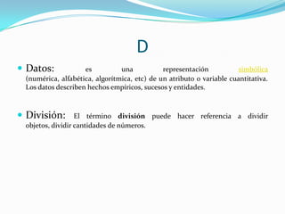 D
 Datos:

es
una
representación
simbólica
(numérica, alfabética, algorítmica, etc) de un atributo o variable cuantitativa.
Los datos describen hechos empíricos, sucesos y entidades.

 División:

El término división puede hacer referencia a dividir
objetos, dividir cantidades de números.

 