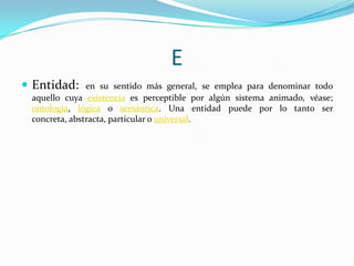 E
 Entidad:

en su sentido más general, se emplea para denominar todo
aquello cuya existencia es perceptible por algún sistema animado, véase;
ontología, lógica o semántica. Una entidad puede por lo tanto ser
concreta, abstracta, particular o universal.

 
