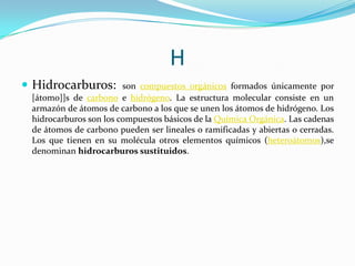H
 Hidrocarburos:

son compuestos orgánicos formados únicamente por
[átomo]]s de carbono e hidrógeno. La estructura molecular consiste en un
armazón de átomos de carbono a los que se unen los átomos de hidrógeno. Los
hidrocarburos son los compuestos básicos de la Química Orgánica. Las cadenas
de átomos de carbono pueden ser lineales o ramificadas y abiertas o cerradas.
Los que tienen en su molécula otros elementos químicos (heteroátomos),se
denominan hidrocarburos sustituidos.

 