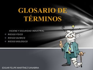 GLOSARIO DE 
TÉRMINOS 
HIGIENE Y SEGURIDAD INDUSTRIAL 
 RIESGO FÍSICO 
 RIESGO QUIMICO 
 RIESGO BIOLÓGICO 
EDGAR FELIPE MARTÍNEZ SANABRIA 
 