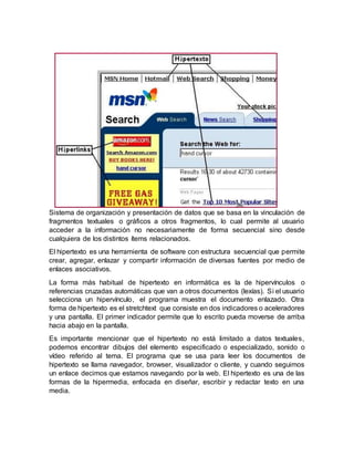 Sistema de organización y presentación de datos que se basa en la vinculación de
fragmentos textuales o gráficos a otros fragmentos, lo cual permite al usuario
acceder a la información no necesariamente de forma secuencial sino desde
cualquiera de los distintos ítems relacionados.
El hipertexto es una herramienta de software con estructura secuencial que permite
crear, agregar, enlazar y compartir información de diversas fuentes por medio de
enlaces asociativos.
La forma más habitual de hipertexto en informática es la de hipervínculos o
referencias cruzadas automáticas que van a otros documentos (lexías). Si el usuario
selecciona un hipervínculo, el programa muestra el documento enlazado. Otra
forma de hipertexto es el stretchtext que consiste en dos indicadores o aceleradores
y una pantalla. El primer indicador permite que lo escrito pueda moverse de arriba
hacia abajo en la pantalla.
Es importante mencionar que el hipertexto no está limitado a datos textuales,
podemos encontrar dibujos del elemento especificado o especializado, sonido o
vídeo referido al tema. El programa que se usa para leer los documentos de
hipertexto se llama navegador, browser, visualizador o cliente, y cuando seguimos
un enlace decimos que estamos navegando por la web. El hipertexto es una de las
formas de la hipermedia, enfocada en diseñar, escribir y redactar texto en una
media.
 
