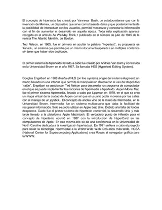 El concepto de hipertexto fue creado por Vannevar Bush, un estadounidense que con la
invención de Memex, un dispositivo que sirve como base de datos y que posteriormente da
la posibilidad de interactuar con los usuarios, permitió mecanizar y conectar la información
con el fin de aumentar el desarrollo en aquella época. Toda esta explicación aparece
recogida en el artículo As We May Think,1 publicado en el número de julio de 1945 de la
revista The Atlantic Monthly, de Boston.
Ted Nelson, en 1965, fue el primero en acuñar la palabra “hypertext”, su propuesta es
Xanadu, un sistemaque permite que un mismodocumento aparezca en múltiples contextos
sin tener que haber sido duplicado.
El primer sistemade hipertexto llevado a cabo fue creado por Andries Van Dam y construido
en la Universidad Brown en el año 1967. Se llamaba HES (Hypertext Editing System).
Douglas Engelbart en 1968 diseña el NLS (on line system), origen del sistema Augment, un
medio basado en una interfaz que permite la manipulación directa con el uso del dispositivo
“ratón”. Engelbart se asocia con Ted Nelson para desarrollar un programa de computador
en el que se puede implementar las nociones de hipermedia e hipertexto. Aspen Movie Map
fue el primer sistema hipermedia, llevado a cabo por Lippman en 1978, en el que se creó
un mapa virtual de la ciudad de Aspen con el que el usuario podía moverse por las calles
con el manejo de un joystick . El concepto de anclas vino de la mano de Intermedia, en la
Universidad Brown. Intermedia fue un sistema multiusuario que daba la facilidad de
recuperar información. Solo se podía utilizar en Apple bajo Unix. Debido a la falta de fondos
desparece. Guide fue el primer sistema de hipertexto comercial, lo desarrolló Unix y más
tarde llevado a la plataforma Apple Macintosh. El verdadero punto de inflexión para el
concepto de hipertexto ocurrió en 1987 con la introducción de HyperCard en las
computadores de Apple. En ese mismo año se da una conferencia en la Universidad de
North Caroline dedicada a la investigación hipertextual. En 1991 se lleva a cabo el proyecto
para llevar la tecnología hipermedial a la World Wide Web. Dos años más tarde, NCSA
(National Center for Supercomputing Applications) crea Mosaic el navegador gráfico para
la WWW.
 