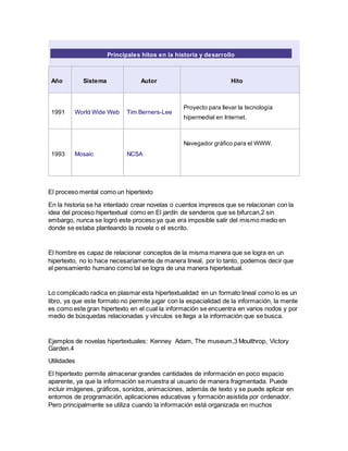Principales hitos en la historia y desarrollo
Año Sistema Autor Hito
1991 World Wide Web Tim Berners-Lee
Proyecto para llevar la tecnología
hipermedial en Internet.
1993 Mosaic NCSA
Navegador gráfico para el WWW.
El proceso mental como un hipertexto
En la historia se ha intentado crear novelas o cuentos impresos que se relacionan con la
idea del proceso hipertextual como en El jardín de senderos que se bifurcan,2 sin
embargo, nunca se logró este proceso ya que era imposible salir del mismo medio en
donde se estaba planteando la novela o el escrito.
El hombre es capaz de relacionar conceptos de la misma manera que se logra en un
hipertexto, no lo hace necesariamente de manera lineal, por lo tanto, podemos decir que
el pensamiento humano como tal se logra de una manera hipertextual.
Lo complicado radica en plasmar esta hipertextualidad en un formato lineal como lo es un
libro, ya que este formato no permite jugar con la espacialidad de la información, la mente
es como este gran hipertexto en el cual la información se encuentra en varios nodos y por
medio de búsquedas relacionadas y vínculos se llega a la información que se busca.
Ejemplos de novelas hipertextuales: Kenney Adam, The museum,3 Moulthrop, Victory
Garden.4
Utilidades
El hipertexto permite almacenar grandes cantidades de información en poco espacio
aparente, ya que la información se muestra al usuario de manera fragmentada. Puede
incluir imágenes, gráficos, sonidos, animaciones, además de texto y se puede aplicar en
entornos de programación, aplicaciones educativas y formación asistida por ordenador.
Pero principalmente se utiliza cuando la información está organizada en muchos
 