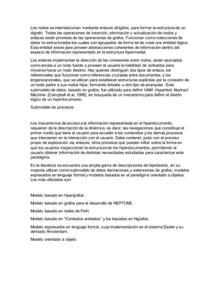 Los nodos se interrelacionan mediante enlaces dirigidos, para formar la estructura de un
dígrafo. Todas las operaciones de inserción, eliminación y actualización de nodos y
enlaces están provistas de las operaciones de grafos. Funcionan como colecciones de
datos no estructurados los cuales son agrupados de forma tal de crear una entidad lógica.
Esta entidad existe para proveer abstracciones coherentes de información dentro del
espacio de información representado en la estructura hipermedial.
Los enlaces implementan la dirección de las conexiones entre nodos, están asociados
como anclas a un nodo fuente y proveen al usuario la habilidad de activarlos para
moverse hacia un nodo destino. Hay quienes distinguen dos tipos de enlace, los
referenciales que funcionan como referencias cruzadas entre documentos, y los
|organizacionales, que se utilizan para establecer estructuras explícitas por la conexión de
un nodo padre a sus nodos hijos, formando árboles u otro tipo de jerarquías. Este
submodelo de datos, basado en grafos, fue utilizado para definir HAM -Hypertext Abstract
Machine- [Campbell et al, 1988], en búsqueda de un mecanismo para definir el diseño
lógico de un hiperdocumento.
Submodelo de procesos:
Los mecanismos de acceso a la información representada en el hiperdocumento,
requieren de la descripción de la dinámica, es decir, las navegaciones que constituye el
primer medio que tiene el usuario para acceder a los contenidos y los demás procesos
que intervienen en la interacción con el usuario. Debe contener, junto con el proceso
propio de exploración vía enlaces, otros procesos que pueden influir sobre la forma en
que los usuarios inspeccionan la estructura de los hiperdocumentos, permitiendo al
usuario obtener información de distintas necesidades estudiadas para caracterizar este
paradigma.
En la literatura se encuentra una amplia gama de descripciones de hipertextos, en su
mayoría utilizan como submodelo de datos derivaciones y extensiones de grafos, modelos
expresados en lenguaje formal y modelos basados en el paradigma orientado a objetos.
Los más utilizados son:
Modelo basado en hipergrafos.
Modelo basado en grafos para el desarrollo de NEPTUNE.
Modelo basado en redes de Petri.
Modelo basado en "Contextos anidados” y los basados en Higrafos.
Modelo expresados en lenguaje formal, cuya implementación es el sistema Dexter y su
derivado Ámsterdam.
Modelo orientado a objeto.
 