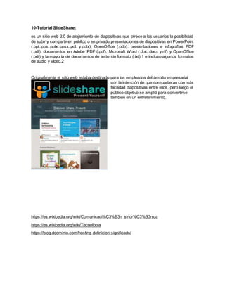 10-Tutorial SlideShare:
es un sitio web 2.0 de alojamiento de diapositivas que ofrece a los usuarios la posibilidad
de subir y compartir en público o en privado presentaciones de diapositivas en PowerPoint
(.ppt,.pps,.pptx,.ppsx,.pot y.potx), OpenOffice (.odp); presentaciones e infografías PDF
(.pdf); documentos en Adobe PDF (.pdf), Microsoft Word (.doc,.docx y.rtf) y OpenOffice
(.odt) y la mayoría de documentos de texto sin formato (.txt),1 e incluso algunos formatos
de audio y vídeo.2
Originalmente el sitio web estaba destinado para los empleados del ámbito empresarial
con la intención de que compartieran con más
facilidad diapositivas entre ellos, pero luego el
público objetivo se amplió para convertirse
también en un entretenimiento.
https://es.wikipedia.org/wiki/Comunicaci%C3%B3n_sincr%C3%B3nica
https://es.wikipedia.org/wiki/Tecnofobia
https://blog.doominio.com/hosting-definicion-significado/
 