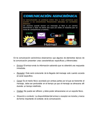 En la comunicación asincrónica observamos que algunos de elementos típicos de
la comunicación presentan unas características específicas y diferenciales:
 Emisor: El emisor envía la información sabiendo que no obtendrá una respuesta
inmediata.
 Receptor: Este será consciente de la llegada del mensaje solo cuando acceda
al canal específico.
 Canal: Es el medio físico acordado por ambas partes por el que se transmite el
mensaje, debe ser perdurable en el tiempo ya que el mensaje se almacena allí
durante un tiempo indefinido.
 Código: No puede ser efímero y debe poder almacenarse en un soporte físico.
 Situación o contexto: La disponibilidad del emisor o receptor es incierta y marca
de forma importante el contexto de la comunicación.
 