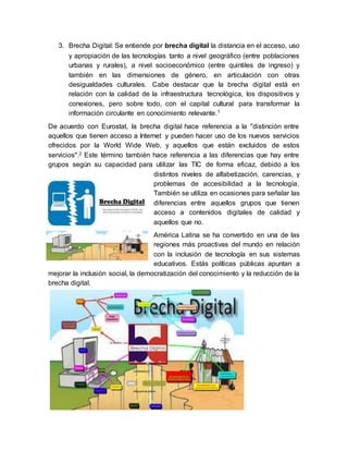 3. Brecha Digital: Se entiende por brecha digital la distancia en el acceso, uso
y apropiación de las tecnologías tanto a nivel geográfico (entre poblaciones
urbanas y rurales), a nivel socioeconómico (entre quintiles de ingreso) y
también en las dimensiones de género, en articulación con otras
desigualdades culturales. Cabe destacar que la brecha digital está en
relación con la calidad de la infraestructura tecnológica, los dispositivos y
conexiones, pero sobre todo, con el capital cultural para transformar la
información circulante en conocimiento relevante.1
De acuerdo con Eurostat, la brecha digital hace referencia a la "distinción entre
aquellos que tienen acceso a Internet y pueden hacer uso de los nuevos servicios
ofrecidos por la World Wide Web, y aquellos que están excluidos de estos
servicios".2 Este término también hace referencia a las diferencias que hay entre
grupos según su capacidad para utilizar las TIC de forma eficaz, debido a los
distintos niveles de alfabetización, carencias, y
problemas de accesibilidad a la tecnología.
También se utiliza en ocasiones para señalar las
diferencias entre aquellos grupos que tienen
acceso a contenidos digitales de calidad y
aquellos que no.
América Latina se ha convertido en una de las
regiones más proactivas del mundo en relación
con la inclusión de tecnología en sus sistemas
educativos. Estás políticas públicas apuntan a
mejorar la inclusión social, la democratización del conocimiento y la reducción de la
brecha digital.
 