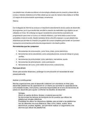 Las plataformas virtuales se refieren a la tecnología utilizada para la creación y desarrollo de
cursos o módulos didácticos en la Web (sibal) que se usan de manera más amplia en la Web
2.0 mejora de la comunicación aprendizaje y enseñanza.
Historia
Con la llegada de Internet se produce un importante abaratamiento de los costos de desarrollo
de programas, por lo que resulta más sencilla la creación de materiales cuyo objetivo es ser
utilizados en línea. Sin embargo se siguen necesitando conocimientos avanzados de
programación para crear un curso o un módulo didáctico, y por tanto estos cursos no son
accesibles a todo el mundo. Desde mediados de los años 90 empiezan a surgir plataformas
didácticas que permiten la creación y la gestión de cursos completos para la web sin que sean
necesarios conocimientos profundos de programación o de diseño gráfico.
Herramientas que las componen
1. Herramientas de comunicación, como foros, chats, correo electrónico.
2. Herramientas de los estudiantes, como autoevaluaciones, zonas de trabajo en grupo,
perfiles.
3. Herramientas de productividad, como calendario, marcadores, ayuda.
4. Herramientas de administración, como autorización.
5. Herramientas del curso, como tablón de anuncios, evaluaciones.
Para que sirven
Sirven para acortar distancias y prolongar la comunicación sin necesidad de estar
presencialmente.
Autores y contribuyentes
Muchas organizaciones para el desarrollo colaboran con voluntarios en línea para
desarrollar plataformas de capacitación en un intento por aumentar la capacidad de las
comunidades locales, instructores y personas responsables de la toma de decisiones de
países en desarrollo para ayudar a enfrentar los desafíos de desarrollo
Ventajas
Ahorro en gastos de libros, libretas y material para escribir
Se disminuyen los tiempos de transporte de los usuarios que utilizan las
plataformas virtuales didácticas
Posibilidad de utilizar los dispositivos digitales para acceder a las plataformas
Uso de diferentes recursos didácticos, tales como: videos, audios, libros
electrónicos, pruebas digitales, que permitirán realizar un seguimiento a los
alumnos que utilizan las plataformas.
 