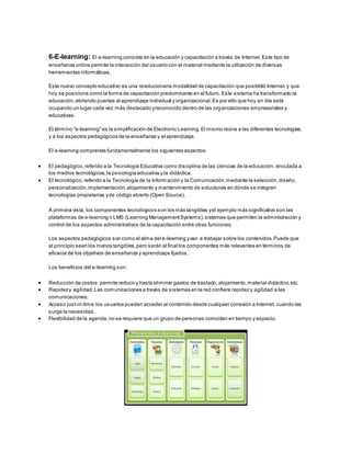 6-E-learning: El e-learning consiste en la educación y capacitación a través de Internet. Este tipo de
enseñanza online permite la interacción del usuario con el material mediante la utilización de diversas
herramientas informáticas.
Este nuevo concepto educativo es una revolucionaria modalidad de capacitación que posibilitó Internet,y que
hoy se posiciona como la forma de capacitación predominante en el futuro. Este sistema ha transformado la
educación,abriendo puertas al aprendizaje individual y organizacional.Es por ello que hoy en día está
ocupando un lugar cada vez más destacado yreconocido dentro de las organizaciones empresariales y
educativas.
El término "e-learning"es la simplificación de Electronic Learning.El mismo reúne a las diferentes tecnologías,
y a los aspectos pedagógicos de la enseñanza y el aprendizaje.
El e-learning comprende fundamentalmente los siguientes aspectos:
 El pedagógico,referido a la Tecnología Educativa como disciplina de las ciencias de la educación,vinculada a
los medios tecnológicos,la psicología educativa y la didáctica.
 El tecnológico,referido a la Tecnología de la Información y la Comunicación,mediante la selección,diseño,
personalización,implementación,alojamiento y mantenimiento de soluciones en dónde se integran
tecnologías propietarias yde código abierto (Open Source).
A primera vista, los componentes tecnológicos son los más tangibles yel ejemplo más significativo son las
plataformas de e-learning o LMS (Learning ManagementSystems);sistemas que permiten la administración y
control de los aspectos administrativos de la capacitación entre otras funciones.
Los aspectos pedagógicos son como el alma del e-learning yvan a trabajar sobre los contenidos.Puede que
al principio sean los menos tangibles,pero serán al final los componentes más relevantes en términos de
eficacia de los objetivos de enseñanza y aprendizaje fijados.
Los beneficios del e-learning son:
 Reducción de costos:permite reducir y hasta eliminar gastos de traslado,alojamiento,material didáctico,etc.
 Rapidezy agilidad:Las comunicaciones a través de sistemas en la red confiere rapidez y agilidad a las
comunicaciones.
 Acceso just-in-time:los usuarios pueden acceder al contenido desde cualquier conexión a Internet, cuando les
surge la necesidad.
 Flexibilidad de la agenda:no se requiere que un grupo de personas coincidan en tiempo y espacio.
 