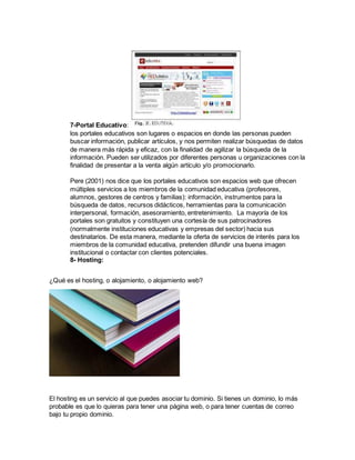 7-Portal Educativo:
los portales educativos son lugares o espacios en donde las personas pueden
buscar información, publicar artículos, y nos permiten realizar búsquedas de datos
de manera más rápida y eficaz, con la finalidad de agilizar la búsqueda de la
información. Pueden ser utilizados por diferentes personas u organizaciones con la
finalidad de presentar a la venta algún artículo y/o promocionarlo.
Pere (2001) nos dice que los portales educativos son espacios web que ofrecen
múltiples servicios a los miembros de la comunidad educativa (profesores,
alumnos, gestores de centros y familias): información, instrumentos para la
búsqueda de datos, recursos didácticos, herramientas para la comunicación
interpersonal, formación, asesoramiento, entretenimiento. La mayoría de los
portales son gratuitos y constituyen una cortesía de sus patrocinadores
(normalmente instituciones educativas y empresas del sector) hacia sus
destinatarios. De esta manera, mediante la oferta de servicios de interés para los
miembros de la comunidad educativa, pretenden difundir una buena imagen
institucional o contactar con clientes potenciales.
8- Hosting:
¿Qué es el hosting, o alojamiento, o alojamiento web?
El hosting es un servicio al que puedes asociar tu dominio. Si tienes un dominio, lo más
probable es que lo quieras para tener una página web, o para tener cuentas de correo
bajo tu propio dominio.
 