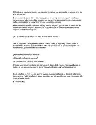 El hosting es exactamente eso, son esos servicios que vas a necesitar si quieres tener tu
web y tu correo.
De manera más concreta, podríamos decir que el hosting es tener espacio en el disco
duro de un servidor, que está preparado con los programas necesarios para que puedas
subir a ese espacio tu web y tener en ese espacio tus correos.
Normalmente cuando compras un hosting en una empresa, ya trae todo lo necesario. Al
menos en nuestra empresa, lo trae todo. Puede ser que en otras empresas te cobren
algunas características aparte.
¿En qué me tengo que fijar a la hora de adquirir un hosting?
Todos los planes de alojamiento ofrecen una cantidad de espacio, y una cantidad de
transferencia de datos. Aquí tienes tres artículos que explican lo que es el espacio y la
transferencia, y cuánto deberías necesitar:
¿Qué es la transferencia mensual?
¿Cuánta transferencia necesito?
¿Cuánto espacio necesito para mi web?
Otra característica importante son las bases de datos. Si tu hosting no incluye bases de
datos, no vas a poder instalar un gestor de contenidos como WordPress o Joomla.
En la práctica, es muy posible que no vayas a manejar las bases de datos directamente,
seguramente no te hace falta ni saber que están ahí, pero puede que sean necesarias a la
hora de hacer tu web.
9-Hipertexto:
 