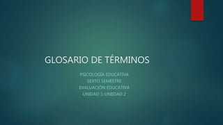 GLOSARIO DE TÉRMINOS
PSICOLOGÍA EDUCATIVA
SEXTO SEMESTRE
EVALUACIÓN EDUCATIVA
UNIDAD 1-UNIIDAD 2
 