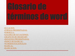 Glosario de
términos de word
-ECUACION:
-FORMAS PREDISEÑADAS:
-FORMULA :
-GALERIA DE ECUACIONES:
-GRAFICOS DE SMARTART:
-IMÁGENES PREDISEÑADAS:
-INDICE DE RADICAL:
-NUMEROS RACIONALES:
-RADICAL:
-RADICACION:
 