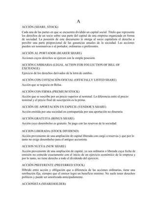 A
ACCIÓN (SHARE, STOCK)
Cada una de las partes en que se encuentra dividido un capital social. Título que representa
los derechos de un socio sobre una parte del capital de una empresa organizada en forma
de sociedad. La posesión de este documento le otorga al socio capitalista el derecho a
percibir una parte proporcional de las ganancias anuales de la sociedad. Las acciones
pueden ser nominativas o al portador, ordinarias o preferentes.

ACCIÓN AL PORTADOR (BEARER SHARE)
Acciones cuyos derechos se ejercen con la simple posesión.

ACCIÓN CAMBIARIA (LEGAL ACTION FOR FOLLECTION OF BILL OF
EXCHANGE)
Ejercicio de los derechos derivados de la letra de cambio.

ACCIÓN CON COTIZACIÓN OFICIAL (OFFICIALLY LISTED SHARE)
Acción que se negocia en Bolsa.

ACCIÓN CON FIRMA (PREMIUM STOCK)
Acción que se suscribe por un precio superior al nominal. La diferencia entre el precio
nominal y el precio final de suscripción es la prima.

ACCIÓN DE APORTACIÓN EN ESPECIE (VENDOR´S SHARE)
Acción emitida por una sociedad en contrapartida por una aportación no dineraria.

ACCIÓN GRATUITA (BONUS SHARE)
Acción cuyo desembolso es gratuito. Se paga con las reservas de la sociedad.

ACCION LIBERADA (STOCK DIVIDEND)
Acción proveniente de una ampliación de capital liberada con cargo a reservas y que por lo
tanto no exige desembolso para el antiguo accionista.

ACCION NUEVA (NEW SHARE)
Acción proveniente de una ampliación de capital, ya sea ordinaria o liberada cuya fecha de
emisión no coincide exactamente con el inicio de un ejercicio económico de la empresa y
por lo tanto, no tiene derecho a todo el dividendo del ejercicio.

ACCIÓN PREFERENTE (PREFERRED STOCK)
Híbrido entre acción y obligación que a diferencia de las acciones ordinarias, tiene una
retribución fija, siempre que el emisor logre un beneficio mínimo. No suele tener derechos
políticos y puede ser amortizada anticipadamente.

ACCIONISTA (SHAREHOLDER)
 