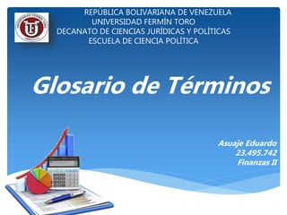 REPÚBLICA BOLIVARIANA DE VENEZUELA
UNIVERSIDAD FERMÍN TORO
DECANATO DE CIENCIAS JURÍDICAS Y POLÍTICAS
ESCUELA DE CIENCIA POLÍTICA
Glosario de Términos
Asuaje Eduardo
23.495.742
Finanzas II
 