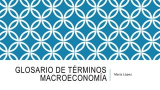 GLOSARIO DE TÉRMINOS
MACROECONOMÍA
María López
 