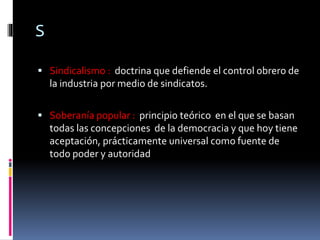 S
 Sindicalismo : doctrina que defiende el control obrero de
la industria por medio de sindicatos.
 Soberanía popular : principio teórico en el que se basan
todas las concepciones de la democracia y que hoy tiene
aceptación, prácticamente universal como fuente de
todo poder y autoridad
 