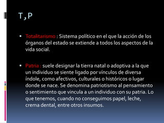 T,P
 Totalitarismo : Sistema político en el que la acción de los
órganos del estado se extiende a todos los aspectos de la
vida social.
 Patria : suele designar la tierra natal o adoptiva a la que
un individuo se siente ligado por vínculos de diversa
índole, como afectivos, culturales o históricos o lugar
donde se nace. Se denomina patriotismo al pensamiento
o sentimiento que vincula a un individuo con su patria. Lo
que tenemos, cuando no conseguimos papel, leche,
crema dental, entre otros insumos.
 