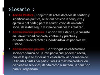 Glosario :
 Acción Política : Conjunto de actos dotados de sentido y
significación política, relacionados con la conquista y
ejercicio del poder, para la construcción de un orden
social deseable según la idea de quienes los realizan.
 Administración pública : Función del estado que consiste
en una actividad concreta, continúa y practica y
espontanea de carácter subordinado a los poderes del
Estado.
 Administración privada: Se distingue en el desarrollo
socioeconómico de un País por lo cual podemos decir,
que es la que se especializa en desarrollar por medio de
utilidades dadas por particulares la máxima producción
de bienes o servicios, dando como resultado un beneficio
para su organismo.
 