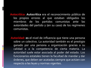 Autocritica: Autocrítica era el reconocimiento público de
los propios errores al que estaban obligados los
miembros de los partidos comunistas ante las
autoridades del partido y (en su caso) de los regímenes
comunistas.
Autoridad: es el nivel de influencia que tiene una persona
sobre un colectivo. La autoridad también es el prestigio
ganado por una persona u organización gracias a su
calidad o a la competencia de cierta materia. La
autoridad suele estar asociada al poder del estado. Los
funcionarios estatales tienen la facultad de mandar y dar
órdenes, que deben ser acatadas siempre que actúen con
respecto a las leyes y normas vigentes.
 