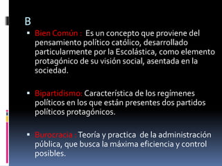 B
 Bien Común : Es un concepto que proviene del
pensamiento político católico, desarrollado
particularmente por la Escolástica, como elemento
protagónico de su visión social, asentada en la
sociedad.
 Bipartidismo: Característica de los regímenes
políticos en los que están presentes dos partidos
políticos protagónicos.
 Burocracia :Teoría y practica de la administración
pública, que busca la máxima eficiencia y control
posibles.
 