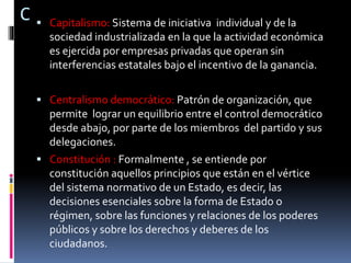 C  Capitalismo: Sistema de iniciativa individual y de la
sociedad industrializada en la que la actividad económica
es ejercida por empresas privadas que operan sin
interferencias estatales bajo el incentivo de la ganancia.
 Centralismo democrático: Patrón de organización, que
permite lograr un equilibrio entre el control democrático
desde abajo, por parte de los miembros del partido y sus
delegaciones.
 Constitución : Formalmente , se entiende por
constitución aquellos principios que están en el vértice
del sistema normativo de un Estado, es decir, las
decisiones esenciales sobre la forma de Estado o
régimen, sobre las funciones y relaciones de los poderes
públicos y sobre los derechos y deberes de los
ciudadanos.
 