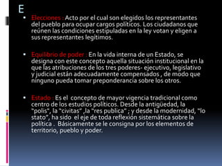 E
 Elecciones : Acto por el cual son elegidos los representantes
del pueblo para ocupar cargos políticos. Los ciudadanos que
reúnen las condiciones estipuladas en la ley votan y eligen a
sus representantes legítimos.
 Equilibrio de poder : En la vida interna de un Estado, se
designa con este concepto aquella situación institucional en la
que las atribuciones de los tres poderes- ejecutivo, legislativo
y judicial están adecuadamente compensados , de modo que
ninguno pueda tomar preponderancia sobre los otros.
 Estado : Es el concepto de mayor vigencia tradicional como
centro de los estudios políticos. Desde la antigüedad, la
“polis", la “civitas” ,la “res publica” ; y desde la modernidad, “lo
stato”, ha sido el eje de toda reflexión sistemática sobre la
política . Básicamente se le consigna por los elementos de
territorio, pueblo y poder.
 