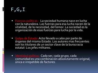 F,G,I
 Fuerzas políticas : La sociedad humana nace en lucha
con la naturaleza. Las fuerzas para esa lucha nacen de la
vitalidad, de la necesidad, del temor. La sociedad es la
organización de esas fuerzas para lucha por la vida.
 Golpe de Estado: Acto llevado a cabo por parte de
órganos del mismo Estado. Los autores mas frecuentes
son los titulares de un sector clave de la burocracia
estatal: Los jefes militares.
 Identidad política : Cada ser, cada grupo, cada
comunidad es una combinación absolutamente original,
única e irrepetible de factores.
 