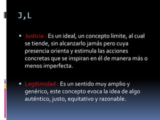 J,L
 Justicia : Es un ideal, un concepto limite, al cual
se tiende, sin alcanzarlo jamás pero cuya
presencia orienta y estimula las acciones
concretas que se inspiran en él de manera más o
menos imperfecta.
 Legitimidad : Es un sentido muy amplio y
genérico, este concepto evoca la idea de algo
auténtico, justo, equitativo y razonable.
 