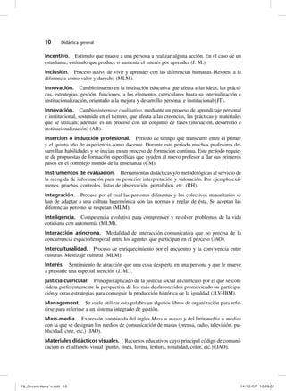 10       Didáctica general


              Incentivo. Estímulo que mueve a una persona a realizar alguna acción. En el caso de un
              estudiante, estímulo que produce o aumenta el interés por aprender (J. M.).
              Inclusión. Proceso activo de vivir y aprender con las diferencias humanas. Respeto a la
              diferencia como valor y derecho (MLM).
              Innovación. Cambio interno en la institución educativa que afecta a las ideas, las prácti-
              cas, estrategias, gestión, funciones, a los elementos curriculares hasta su internalización e
              institucionalización, orientado a la mejora y desarrollo personal e institucional (JT).
              Innovación. Cambio interno o cualitativo, mediante un proceso de aprendizaje personal
              e institucional, sostenido en el tiempo, que afecta a las creencias, las prácticas y materiales
              que se utilizan; además, es un proceso con un conjunto de fases (iniciación, desarrollo e
              institucionalización) (AB).
              Inserción o inducción profesional. Período de tiempo que transcurre entre el primer
              y el quinto año de experiencia como docente. Durante este período muchos profesores de-
              sarrollan habilidades y se inician en un proceso de formación continua. Este período requie-
              re de propuestas de formación específicas que ayuden al nuevo profesor a dar sus primeros
              pasos en el complejo mundo de la enseñanza (CM).
              Instrumentos de evaluación. Herramientas didácticas y/o metodológicas al servicio de
              la recogida de información para su posterior interpretación y valoración. Por ejemplo exá-
              menes, pruebas, controles, listas de observación, portafolios, etc. (RH).
              Integración. Proceso por el cual las personas diferentes y los colectivos minoritarios se
              han de adaptar a una cultura hegemónica con las normas y reglas de ésta. Se aceptan las
              diferencias pero no se respetan (MLM).
              Inteligencia. Competencia evolutiva para comprender y resolver problemas de la vida
              cotidiana con autonomía (MLM).
              Interacción asíncrona. Modalidad de interacción comunicativa que no precisa de la
              concurrencia espacio/temporal entre los agentes que participan en el proceso (JAO).
              Interculturalidad. Proceso de enriquecimiento por el encuentro y la convivencia entre
              culturas. Mestizaje cultural (MLM).
              Interés. Sentimiento de atracción que una cosa despierta en una persona y que le mueve
              a prestarle una especial atención (J. M.).
              Justicia curricular. Principio aplicado de la justicia social al currículo por el que se con-
              sidera preferentemente la perspectiva de los más desfavorecidos promoviendo su participa-
              ción y otras estrategias para conseguir la producción histórica de la igualdad (JLV-JBM).
              Management. Se suele utilizar esta palabra en algunos libros de organización para refe-
              rirse para referirse a un sistema integrado de gestión.
              Mass-media. Expresión combinada del inglés Mass = masas y del latín media = medios
              con la que se designan los medios de comunicación de masas (prensa, radio, televisión, pu-
              blicidad, cine, etc,) (JAO).
              Materiales didácticos visuales. Recursos educativos cuyo principal código de comuni-
              cación es el alfabeto visual (punto, línea, forma, textura, tonalidad, color, etc.) (JAO).




19_Glosario-Herrán.indd 10                                                                                 14/12/07 10:29:02
 