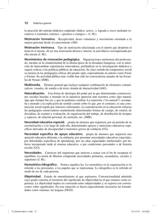 12       Didáctica general


              la atracción del método didáctico empleado (lúdico, activo...), lograda a veces mediante in-
              centivos o estímulos externos —premios o castigos— (J. M.).
              Motivación formativa. Receptividad, deseo voluntario y movimiento orientado a la
              mejora personal desde el conocimiento (AH).
              Motivación intrínseca. Tipo de motivación relacionada con el interés que despierta el
              tema en sí mismo. Al ser una motivación directa e interior, la actividad es recompensada por
              ella misma (J. M.).
              Movimientos de renovación pedagógica. Organizaciones autónomas del profesora-
              do, nacidas en la clandestinidad de la última época de la dictadura franquista, con la inten-
              ción de intercambiar experiencias innovadoras, profundizar en la investigación didáctica y
              sugerir críticas a las políticas públicas de educación. Su claro sentido de compromiso social
              se enraíza en las pedagogías críticas del pasado siglo, especialmente en autores como Freire
              y Freinet. Su actividad pública más visible han sido las convocatorias anuales de las Escue-
              las de Verano (JMB).
              Multimedia. Término general que incluye cualquier combinación de elementos comuni-
              cativos: visuales, de sonido o de texto, dotada de interactividad (JAO).
              Naturalización. Una forma de ideología del poder por la que determinadas construccio-
              nes sociales basadas a menudo en la injusticia aparecen ante nosotros como algo natural,
              algo que siempre fue así, y que no podemos cambiar. La expresión «!!es natural!!» acompa-
              ña a menudo a la explicación de sentido común sobre lo que, por el contrario, es una cons-
              trucción social regida por intereses enfrentados. La naturalización en la educación refuerza
              las pedagogías conservadoras manteniendo determinadas formas de castigo, de control, de
              disciplina, de examen y evaluación, de organización del trabajo, de distribución de tiempos
              y espacios, de relación personal, de currículo, etc. (JMB).
              Necesidad educativa especial. propia de alumnos que requieren, por un período de su
              escolarización o a lo largo de toda ella, determinados apoyos y atenciones educativas espe-
              cíficas derivadas de discapacidad o trastornos graves de conducta (CG).
              Necesidad especíﬁca de apoyo educativo. propia de alumnos que requieren una
              atención educativa diferente a la ordinaria, por presentar necesidades educativas especiales,
              por dificultades específicas de aprendizaje, por sus altas capacidades intelectuales, por ha-
              berse incorporado tarde al sistema educativo, o por condiciones personales o de historia
              escolar (CG).
              Necesidades. Carencias del organismo que mueven a actuar con el fin de recuperar el
              equilibrio. La teoría de Maslow comprende necesidades primarias, secundarias, sociales y
              superiores (J. M.).
              Nomotético/idiográﬁco. Nomos significa ley. Lo nomotético en la organización es lo
              referido a los personales, a los papeles que se representan. Lo idiográfico es lo referido al
              modo de ser de cada persona.
              Objetividad. Estado de entendimiento al que aspiramos. Convencionalidad admitida
              cuyo grado concreta el momento del significado de objetividad en el que estamos como es-
              peranza. La objetividad implica lo convenido entre subjetividades y se expresa con conven-
              ciones sobre significados. En esta situación se hacen especialmente necesarias las formali-
              dades como sistemas, las lenguas (FEGJ).




19_Glosario-Herrán.indd 12                                                                               14/12/07 10:29:03
 