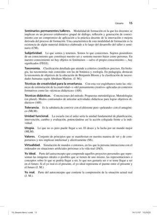 Glosario    15

              Seminarios permanentes/talleres. Modalidad de formación en la que los docentes se
              implican en un proceso colaborativo grupal de diálogo, reflexión y generación de conoci-
              miento con un compromiso de aplicación a la práctica docente de la innovación o mejora
              derivada del proceso de formación. Una característica de esta modalidad de formación es la
              existencia de algún material didáctico elaborado a lo largo del desarrollo del taller o semi-
              nario (CM).
              Subjetividad. Lo que somos y tenemos. Somos lo que conocemos. Sujetos poseedores
              de un conocimiento que constituye nuestro ser y sustenta nuestro hacer como personas. En
              nuestro conocimiento no hay objetos ni fenómenos —salvo el propio conocimiento—, hay
              significados (FEGJ).
              Taxonomía. Clasificación detallada que atiende a criterios científicos precisos. En biolo-
              gía, las taxonomías más conocidas son las de botánica y zoología. En pedagogía, destacan
              la taxonomía de objetivos de la educación de Benjamín Bloom y la clasificación de necesi-
              dades humanas según Abraham Maslow. (J. M.).
              Técnicas de creatividad para la enseñanza. Con esta voz englobamos tanto las «téc-
              nicas de estimulación de la creatividad» o «del pensamiento creativo» aplicadas en contextos
              formativos como las «técnicas didácticas» (AH).
              Técnicas didácticas. Concreciones del método. Propuestas metodológicas. Metodologías
              (en plural). Modos contrastados de articular actividades didácticas para lograr objetivos di-
              dácticos (AH).
              Tolerancia. Es la sabiduría de convivir con el diferente pero «peleando» con el antagóni-
              co (MLM).
              Unidad funcional. La escuela (no el aula) sería la unidad fundamental de planificación,
              intervención, cambio y evaluación, potenciándose así la acción colegiada frente a la indi-
              vidual.
              Utopía. Lo que no es pero puede llegar a ser. El deseo y la lucha por un mundo mejor
              (MLM).
              Valores. Conjunto de principios que se manifiestan en nuestra manera de ser y de com-
              portarnos y nos implican intelectual y afectivamente (SS).
              Virtualidad. Simulación de mundos o entornos, en los que la persona interacciona con el
              ordenador en situaciones artificiales próximas a la vida real (JAO).
              Yo ideal. Parte del autoconcepto que comprende aquellos proyectos personales que repre-
              sentan las imágenes ideales o posibles que se tienen de uno mismo, las representaciones o
              conceptos sobre lo que se podría llegar a ser, lo que nos gustaría ser o se teme llegar a ser
              en el futuro. Si el yo real es el presente, el yo ideal representa el puente entre el presente y
              el futuro (J. M.).
              Yo real. Parte del autoconcepto que contiene la comprensión de la situación actual real
              (J. M.).




19_Glosario-Herrán.indd 15                                                                                  14/12/07 10:29:03
 