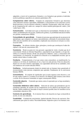 Glosario    3

              adquiridos a través de la experiencia (formativa y no formativa) que permite al individuo
              resolver problemas específicos en contextos particulares (JT).
              Competencias sobre valores. Conjunto de componentes formativos que determina
              cómo utilizamos nuestras capacidades, habilidades y conocimientos en las relaciones con las
              demás personas y con los entornos culturales y naturales. Forman parte, sobre todo, del gru-
              po de competencias del «saber ser», aunque los valores también participan del «saber» y del
              «saber hacer» (SS).
              Comunicación. Actividad con la que se relacionan las racionalidades. Dotadas de nece-
              sidad y posibilidad para esta acción, cualificación genética, la posibilidad educada de hablar
              nos permite comunicarnos (FEGJ).
              Comunidades de aprendizaje. Conjunto de personas que participan de un proyecto de
              aprendizaje y que comparten sus metas y procedimientos, utilizando el conocimiento dispo-
              nible entre los miembros de la comunidad y empleando una estructura en red para su comu-
              nicación (CM).
              Conceptos. Se refieren a hechos, datos, principios y teorías que constituyen el saber dis-
              ciplinar o del área de conocimiento (JP).
              Conciencia. Desde un punto de vista personal, capacidad de visión o lucidez que da el
              conocimiento. Desde un referente filogenético, capacidad de la que depende y a la que des-
              emboca la evolución humana. Desde una perspectiva didáctica, causa y consecuencia del
              conocimiento y la formación. Su método de evolución es la complejidad creciente, que en
              sentido estricto labra el cerebro (AH).
              Conducta. Comportamiento, el ser que somos como conocedores, su manifestación. La
              conducta es la forma de manifestarse el ser y hacer de cada persona. Fruto de educación,
              dejará ver a los otros nuestras capacidades. Las capacidades derivan de las cualidades, estas
              son tendencias de la razón educada (FEGJ).
              Conﬁanza. Actitud permanente donde de entrada todo ser humano tiene garantizado el
              reconocimiento como persona competente para aprender. Fundamento de la convivencia
              humana (MLM).
              Conocimiento. El conjunto de significados que la razón organiza como discurso y con
              los que explica cuanto es y acontece en el universo. En didáctica debe tomarse como efecto
              y acción: de los discursos construidos al seguir construyendo (FEGJ).
              Contenido abyecto. Contenido que atenta contra el espectador por su baja moralidad y
              eticidad (JAO).
              Contenidos didácticos sobre valores. Selección de valores que pretendemos que los
              estudiantes aprendan, de acuerdo con las competencias y/o los objetivos que hayamos esta-
              blecido. Deben establecerse buscando el mayor consenso posible entre los miembros de las
              comunidades educativas (SS).
              Contexto de aprendizaje. Es el entorno físico o de situación en el que se desarrolla la
              acción, en este caso educativa.
              Creatividad. Cualidad del conocimiento. Aptitud educable. Proceso de conciencia. Des-
              cubrimiento para quien la realiza. Necesidad humana. Imperativo para el ser humano cons-




19_Glosario-Herrán.indd 3                                                                                 14/12/07 10:29:01
 