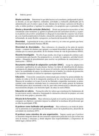 6      Didáctica general


              Diseño curricular. Determinar lo que deba hacerse en la enseñanza, prefigurando la prácti-
              ca docente, ya sea por objetivos, contenidos, actividades y evaluación, planificados por la
              administración, por el centro o para el aula. Además de las formas o procesos de llevarlo a
              cabo, se deben justificar y legitimar los contenidos y los propósitos que se pretenden (AB).
              Diseño y desarrollo curricular (Relación). Desde una perspectiva tecnocrática se han
              considerado como momentos (y agentes) la planificación del currículum (diseño) y su pues-
              ta en práctica (desarrollo); actualmente se aboga por la necesidad de conjuntar (en el tiem-
              po y en el profesorado/centro) el diseño y desarrollo curricular, pues el primero será siendo
              reformulado, de modo flexible o progresivo, en función del desarrollo (AB).
              Diversidad. Legitimidad de la otra y del otro como es y no como nos gustaría que fuera.
              Peculiaridad genuinamente humana (MLM).
              Diversidad de diversidades. Hace referencia a la situación en las aulas de nuestro
              tiempo —conjunto de alumnos que agregan a su natural diversidad la que han obtenido fa-
              cilitadas por su conocer precedente, de las distintas formas de vida de procedencia (FEGJ).
              Docente investigador. No sólo el que enseña, sino el que se prepara de continuo y per-
              severantemente para hacerlo. Esa preparación es, en todos los supuestos, actividad investi-
              gadora —búsqueda de procedimientos para resolver sus problemas de conocimiento y co-
              municación— (FEGJ).
              Documento individual de adaptación curricular (DIAC). recoge las adaptaciones
              curriculares significativas de cada alumno. Incluye: los datos de identificación del alumno,
              la propuesta de adaptación (tanto las de acceso al currículo, como las propiamente curricu-
              lares), las modalidades de apoyo, la colaboración con la familia, los criterios de promoción,
              y los acuerdos tomados al realizar los oportunos seguimientos (CG).
              Educación. Concreción comunicativa intencionada para orientar las potencialidades he-
              redadas en orden al fin de la integración armónica de los seres humanos en la evolución.
              Maneras de reconducir en la que el uso de las libertades compartidas incremente su poten-
              cialidad como tendencia orientada hacia la consecución del estado general de bienestar.
              Orientada quiere decir encaminada a este fin, pues toda comunicación es educativa pero no
              necesariamente dirigida a ese horizonte fijado. Se educa la razón (FEGJ).
              Educación en valores. Formación sobre los valores que constituyan los fundamentos de
              la convivencia social y educativa, fomentando la valoración crítica de los propios, así como
              la de los de otros grupos y personas (SS).
              Eﬁcacia de la formación. Hace referencia al grado en el cual las acciones de formación
              consiguen sus objetivos y permiten mejorar la calidad de la enseñanza del profesorado que
              en ellas ha participado (CM).
              El profesor como facilitador del aprendizaje. Hace referencia a un modo de poten-
              ciar la autonomía en el aprendizaje del alumnado a través de la planificación y desarrollo de
              actividades de enseñanza (JCT).
              El profesor como miembro de una organización. Supone asumir que el profesor
              se encuentra integrado dentro de una estructura organizativa particular en la que existen una
              serie de normas y relaciones y, donde adquiere unas responsabilidades y compromisos de
              índole legal y laboral (JCT).




19_Glosario-Herrán.indd 6                                                                                14/12/07 10:29:01
 