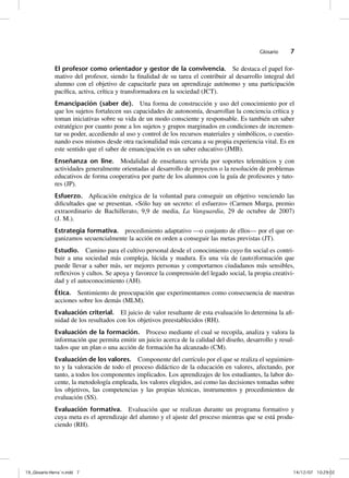 Glosario    7

              El profesor como orientador y gestor de la convivencia. Se destaca el papel for-
              mativo del profesor, siendo la finalidad de su tarea el contribuir al desarrollo integral del
              alumno con el objetivo de capacitarle para un aprendizaje autónomo y una participación
              pacífica, activa, crítica y transformadora en la sociedad (JCT).
              Emancipación (saber de). Una forma de construcción y uso del conocimiento por el
              que los sujetos fortalecen sus capacidades de autonomía, desarrollan la conciencia crítica y
              toman iniciativas sobre su vida de un modo consciente y responsable. Es también un saber
              estratégico por cuanto pone a los sujetos y grupos marginados en condiciones de incremen-
              tar su poder, accediendo al uso y control de los recursos materiales y simbólicos, o cuestio-
              nando esos mismos desde otra racionalidad más cercana a su propia experiencia vital. Es en
              este sentido que el saber de emancipación es un saber educativo (JMB).
              Enseñanza on line. Modalidad de enseñanza servida por soportes telemáticos y con
              actividades generalmente orientadas al desarrollo de proyectos o la resolución de problemas
              educativos de forma cooperativa por parte de los alumnos con la guía de profesores y tuto-
              res (JP).
              Esfuerzo. Aplicación enérgica de la voluntad para conseguir un objetivo venciendo las
              dificultades que se presentan. «Sólo hay un secreto: el esfuerzo» (Carmen Murga, premio
              extraordinario de Bachillerato, 9,9 de media, La Vanguardia, 29 de octubre de 2007)
              (J. M.).
              Estrategia formativa. procedimiento adaptativo —o conjunto de ellos— por el que or-
              ganizamos secuencialmente la acción en orden a conseguir las metas previstas (JT).
              Estudio. Camino para el cultivo personal desde el conocimiento cuyo fin social es contri-
              buir a una sociedad más compleja, lúcida y madura. Es una vía de (auto)formación que
              puede llevar a saber más, ser mejores personas y comportarnos ciudadanos más sensibles,
              reflexivos y cultos. Se apoya y favorece la comprensión del legado social, la propia creativi-
              dad y el autoconocimiento (AH).
              Ética. Sentimiento de preocupación que experimentamos como consecuencia de nuestras
              acciones sobre los demás (MLM).
              Evaluación criterial. El juicio de valor resultante de esta evaluación lo determina la afi-
              nidad de los resultados con los objetivos preestablecidos (RH).
              Evaluación de la formación. Proceso mediante el cual se recopila, analiza y valora la
              información que permita emitir un juicio acerca de la calidad del diseño, desarrollo y resul-
              tados que un plan o una acción de formación ha alcanzado (CM).
              Evaluación de los valores. Componente del currículo por el que se realiza el seguimien-
              to y la valoración de todo el proceso didáctico de la educación en valores, afectando, por
              tanto, a todos los componentes implicados. Los aprendizajes de los estudiantes, la labor do-
              cente, la metodología empleada, los valores elegidos, así como las decisiones tomadas sobre
              los objetivos, las competencias y las propias técnicas, instrumentos y procedimientos de
              evaluación (SS).
              Evaluación formativa. Evaluación que se realizan durante un programa formativo y
              cuya meta es el aprendizaje del alumno y el ajuste del proceso mientras que se está produ-
              ciendo (RH).




19_Glosario-Herrán.indd 7                                                                                 14/12/07 10:29:02
 
