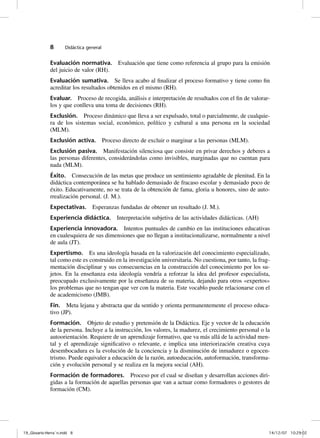 8      Didáctica general


              Evaluación normativa. Evaluación que tiene como referencia al grupo para la emisión
              del juicio de valor (RH).
              Evaluación sumativa. Se lleva acabo al finalizar el proceso formativo y tiene como fin
              acreditar los resultados obtenidos en el mismo (RH).
              Evaluar. Proceso de recogida, análisis e interpretación de resultados con el fin de valorar-
              los y que conlleva una toma de decisiones (RH).
              Exclusión. Proceso dinámico que lleva a ser expulsado, total o parcialmente, de cualquie-
              ra de los sistemas social, económico, político y cultural a una persona en la sociedad
              (MLM).
              Exclusión activa. Proceso directo de excluir o marginar a las personas (MLM).
              Exclusión pasiva. Manifestación silenciosa que consiste en privar derechos y deberes a
              las personas diferentes, considerándolas como invisibles, marginadas que no cuentan para
              nada (MLM).
              Éxito. Consecución de las metas que produce un sentimiento agradable de plenitud. En la
              didáctica contemporánea se ha hablado demasiado de fracaso escolar y demasiado poco de
              éxito. Educativamente, no se trata de la obtención de fama, gloria u honores, sino de auto-
              rrealización personal. (J. M.).
              Expectativas. Esperanzas fundadas de obtener un resultado (J. M.).
              Experiencia didáctica. Interpretación subjetiva de las actividades didácticas. (AH)
              Experiencia innovadora. Intentos puntuales de cambio en las instituciones educativas
              en cualesquiera de sus dimensiones que no llegan a institucionalizarse, normalmente a nivel
              de aula (JT).
              Expertismo. Es una ideología basada en la valorización del conocimiento especializado,
              tal como este es construido en la investigación universitaria. No cuestiona, por tanto, la frag-
              mentación disciplinar y sus consecuencias en la construcción del conocimiento por los su-
              jetos. En la enseñanza esta ideología vendría a reforzar la idea del profesor especialista,
              preocupado exclusivamente por la enseñanza de su materia, dejando para otros «expertos»
              los problemas que no tengan que ver con la materia. Este vocablo puede relacionarse con el
              de academicismo (JMB).
              Fin. Meta lejana y abstracta que da sentido y orienta permanentemente el proceso educa-
              tivo (JP).
              Formación. Objeto de estudio y pretensión de la Didáctica. Eje y vector de la educación
              de la persona. Incluye a la instrucción, los valores, la madurez, el crecimiento personal o la
              autoorientación. Requiere de un aprendizaje formativo, que va más allá de la actividad men-
              tal y el aprendizaje significativo o relevante, e implica una interiorización creativa cuya
              desembocadura es la evolución de la conciencia y la disminución de inmadurez o egocen-
              trismo. Puede equivaler a educación de la razón, autoeducación, autoformación, transforma-
              ción y evolución personal y se realiza en la mejora social (AH).
              Formación de formadores. Proceso por el cual se diseñan y desarrollan acciones diri-
              gidas a la formación de aquellas personas que van a actuar como formadores o gestores de
              formación (CM).




19_Glosario-Herrán.indd 8                                                                                   14/12/07 10:29:02
 