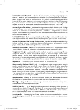 Glosario    9

              Formación del profesorado. «Campo de conocimientos, investigación y de propuestas
              teóricas y prácticas, que estudia los procesos mediante los cuales los profesores -en forma-
              ción o en ejercicio se implican, individualmente o en equipo, en experiencias de aprendiza-
              je a través de las cuales adquieren o mejoran conocimientos, destrezas y disposiciones, y que
              les permite intervenir profesionalmente en el desarrollo de su enseñanza, con el objetivo de
              mejorar la calidad de la educación que reciben los alumnos» (Marcelo, 1997) (CM).
              Formación en alternancia. Modalidad formativa que permite la adquisición de técnicas
              y capacidades que por su naturaleza requieren medios, organizaciones y estructuras que sólo
              se dan en los escenarios de actuación profesional y contribuye a complementar los conoci-
              mientos, habilidades y destrezas adquiridos en la institución educativa mediante las estancias
              en los centros de trabajo (JT).
              Formación inicial. Período de capacitación profesional por un itinerario formativo dise-
              ñado específicamente para dotarle de conocimientos para el ejercicio de la docencia (JP).
              Formación permanente/formación continua. Período de mejora del ejercicio pro-
              fesional mediante procesos variados que incluyen, habitualmente, la indagación sobre la
              propia práctica. Parte del desarrollo profesional docente (JP).
              Formatos curriculares. Organización que presenta la estructura o elementos por objeti-
              vos, actividades, bloques de contenidos, proyectos o centros de interés (JLV-JBM).
              Grupos de trabajo. Acción de formación mediante la cual un conjunto de profesores
              comparten, durante un período prolongado de tiempo, su preocupación por conocer, inter-
              cambiar, aplicar y mejorar algún aspecto de su enseñanza. El resultado de un grupo de tra-
              bajo puede ser la elaboración de algún material didáctico, la realización de alguna experien-
              cia innovadora o bien el análisis y reflexión sobre un aspecto de su acción docente (CM).
              Hipertexto. Documento digital legible de manera no secuencial (JAO).
              Historicidad (relaciones históricas). Es una forma de mirar un campo social que nos
              ayuda a entenderlo como una sucesión de estratos discursivos (formas de hablar que acaban
              regulando prácticas institucionales y formas de actuar que modifican los lenguajes) en los
              que se inscriben los acontecimientos generales y cotidianos, sincrónicos e interdependientes
              de ese campo. En el caso de la educación nos ayuda a entender los silencios, las ausencias,
              y las emergencias con las que vienen construyéndose los discursos educativos. Ver, entonces,
              el sentido del título de este capítulo (JMB).
              Humanización. Proceso de lucha para que en el mundo sean posibles los valores que
              dignifican al ser humano. Relación y convivencia entre seres humanos (MLM).
              Ideología. Conjunto de ideas y creencias que marca el modo de actuar y comportarse
              correctamente de cualquier persona (MLM).
              Implementación. Fase de desarrollo o puesta en práctica de un currículum, programa o
              conjunto de actividades. Comprende el conjunto de procesos encaminados para adaptarlo al
              contexto. Puede ser juzgada en función de su «fidelidad» al diseño oficial, o, por el contrario,
              por la adaptación propia que se hace a los contextos específicos (AB).
              Incentivación. Estimulación, acción que consiste en proporcionar estímulos o incenti-
              vos a alguien para que actúe de una manera determinada, en nuestro caso para aprender
              (J. M.).




19_Glosario-Herrán.indd 9                                                                                   14/12/07 10:29:02
 