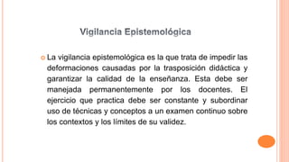 La vigilancia epistemológica es la que trata de impedir las
deformaciones causadas por la trasposición didáctica y
garantizar la calidad de la enseñanza. Esta debe ser
manejada permanentemente por los docentes. El
ejercicio que practica debe ser constante y subordinar
uso de técnicas y conceptos a un examen continuo sobre
los contextos y los límites de su validez.
 