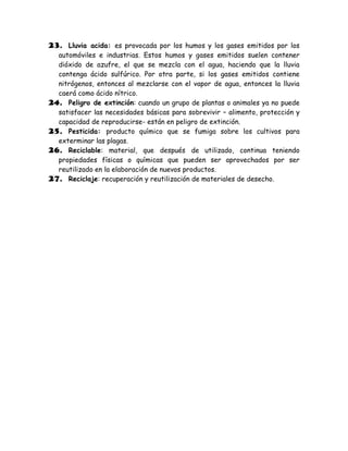 23. Lluvia acida: es provocada por los humos y los gases emitidos por los
  automóviles e industrias. Estos humos y gases emitidos suelen contener
  dióxido de azufre, el que se mezcla con el agua, haciendo que la lluvia
  contenga ácido sulfúrico. Por otra parte, si los gases emitidos contiene
  nitrógenos, entonces al mezclarse con el vapor de agua, entonces la lluvia
  caerá como ácido nítrico.
24. Peligro de extinción: cuando un grupo de plantas o animales ya no puede
  satisfacer las necesidades básicas para sobrevivir – alimento, protección y
  capacidad de reproducirse- están en peligro de extinción.
25. Pesticida: producto químico que se fumiga sobre los cultivos para
  exterminar las plagas.
26. Reciclable: material, que después de utilizado, continua teniendo
  propiedades físicas o químicas que pueden ser aprovechados por ser
  reutilizado en la elaboración de nuevos productos.
27. Reciclaje: recuperación y reutilización de materiales de desecho.
 