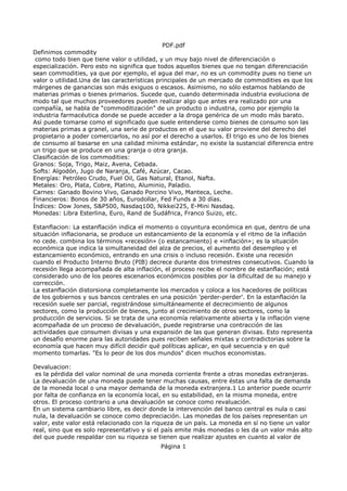 PDF.pdf
Definimos commodity
como todo bien que tiene valor o utilidad, y un muy bajo nivel de diferenciación o
especialización. Pero esto no significa que todos aquellos bienes que no tengan diferenciación
sean commodities, ya que por ejemplo, el agua del mar, no es un commodity pues no tiene un
valor o utilidad.Una de las características principales de un mercado de commodities es que los
márgenes de ganancias son más exiguos o escasos. Asimismo, no sólo estamos hablando de
materias primas o bienes primarios. Sucede que, cuando determinada industria evoluciona de
modo tal que muchos proveedores pueden realizar algo que antes era realizado por una
compañía, se habla de “commoditización” de un producto o industria, como por ejemplo la
industria farmacéutica donde se puede acceder a la droga genérica de un modo más barato.
Así puede tomarse como el significado que suele entenderse como bienes de consumo son las
materias primas a granel, una serie de productos en el que su valor proviene del derecho del
propietario a poder comerciarlos, no así por el derecho a usarlos. El trigo es uno de los bienes
de consumo al basarse en una calidad mínima estándar, no existe la sustancial diferencia entre
un trigo que se produce en una granja o otra granja.
Clasificación de los commodities:
Granos: Soja, Trigo, Maiz, Avena, Cebada.
Softs: Algodón, Jugo de Naranja, Café, Azúcar, Cacao.
Energías: Petróleo Crudo, Fuel Oil, Gas Natural, Etanol, Nafta.
Metales: Oro, Plata, Cobre, Platino, Aluminio, Paladio.
Carnes: Ganado Bovino Vivo, Ganado Porcino Vivo, Manteca, Leche.
Financieros: Bonos de 30 años, Eurodollar, Fed Funds a 30 días.
Índices: Dow Jones, S&P500, Nasdaq100, Nikkei225, E-Mini Nasdaq.
Monedas: Libra Esterlina, Euro, Rand de Sudáfrica, Franco Suizo, etc.
Estanflacion: La estanflación indica el momento o coyuntura económica en que, dentro de una
situación inflacionaria, se produce un estancamiento de la economía y el ritmo de la inflación
no cede. combina los términos «recesión» (o estancamiento) e «inflación»; es la situación
económica que indica la simultaneidad del alza de precios, el aumento del desempleo y el
estancamiento económico, entrando en una crisis o incluso recesión. Existe una recesión
cuando el Producto Interno Bruto (PIB) decrece durante dos trimestres consecutivos. Cuando la
recesión llega acompañada de alta inflación, el proceso recibe el nombre de estanflación; está
considerado uno de los peores escenarios económicos posibles por la dificultad de su manejo y
corrección.
La estanflación distorsiona completamente los mercados y coloca a los hacedores de políticas
de los gobiernos y sus bancos centrales en una posición 'perder-perder'. En la estanflación la
recesión suele ser parcial, registrándose simultáneamente el decrecimiento de algunos
sectores, como la producción de bienes, junto al crecimiento de otros sectores, como la
producción de servicios. Si se trata de una economía relativamente abierta y la inflación viene
acompañada de un proceso de devaluación, puede registrarse una contracción de las
actividades que consumen divisas y una expansión de las que generan divisas. Esto representa
un desafío enorme para las autoridades pues reciben señales mixtas y contradictorias sobre la
economía que hacen muy difícil decidir qué políticas aplicar, en qué secuencia y en qué
momento tomarlas. "Es lo peor de los dos mundos" dicen muchos economistas.
Devaluacion:
es la pérdida del valor nominal de una moneda corriente frente a otras monedas extranjeras.
La devaluación de una moneda puede tener muchas causas, entre éstas una falta de demanda
de la moneda local o una mayor demanda de la moneda extranjera.1 Lo anterior puede ocurrir
por falta de confianza en la economía local, en su estabilidad, en la misma moneda, entre
otros. El proceso contrario a una devaluación se conoce como revaluación.
En un sistema cambiario libre, es decir donde la intervención del banco central es nula o casi
nula, la devaluación se conoce como depreciación. Las monedas de los países representan un
valor, este valor está relacionado con la riqueza de un país. La moneda en sí no tiene un valor
real, sino que es solo representativo y si el país emite más monedas o les da un valor más alto
del que puede respaldar con su riqueza se tienen que realizar ajustes en cuanto al valor de
Página 1
 