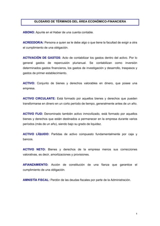 GLOSARIO DE TÉRMINOS DEL ÁREA ECONÓMICO-FINANCIERA


ABONO: Apunte en el Haber de una cuenta contable.


ACREEDOR/A: Persona a quien se le debe algo o que tiene la facultad de exigir a otra
el cumplimiento de una obligación.


ACTIVACIÓN DE GASTOS: Acto de contabilizar los gastos dentro del activo. Por lo
general    gastos   de   repercusión   plurianual.     Se   contabilizan   como   inversión
determinados gastos financieros, los gastos de investigación y desarrollo, traspasos y
gastos de primer establecimiento.


ACTIVO: Conjunto de bienes y derechos valorables en dinero, que posee una
empresa.


ACTIVO CIRCULANTE: Está formado por aquellos bienes y derechos que pueden
transformarse en dinero en un corto período de tiempo, generalmente antes de un año.


ACTIVO FIJO: Denominado también activo inmovilizado, está formado por aquellos
bienes y derechos que están destinados a permanecer en la empresa durante varios
períodos (más de un año), siendo bajo su grado de liquidez.


ACTIVO LÍQUIDO: Partidas de activo compuesto fundamentalmente por caja y
bancos.


ACTIVO NETO: Bienes y derechos de la empresa menos sus correcciones
valorativas, es decir, amortizaciones y provisiones.


AFIANZAMIENTO: Acción de constitución de una fianza que garantice el
cumplimiento de una obligación.


AMNISTÍA FISCAL: Perdón de las deudas fiscales por parte de la Administración.




                                                                                          1
 