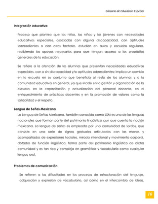 Glosario de Educación Especial 
10 
Integración educativa Proceso que plantea que los niños, las niñas y los jóvenes con necesidades educativas especiales, asociadas con alguna discapacidad, con aptitudes sobresalientes o con otros factores, estudien en aulas y escuelas regulares, recibiendo los apoyos necesarios para que tengan acceso a los propósitos generales de la educación. Se refiere a la atención de los alumnos que presentan necesidades educativas especiales, con o sin discapacidad y/o aptitudes sobresalientes; implica un cambio en la escuela en su conjunto que beneficia al resto de los alumnos y a la comunidad educativa en general, ya que incide en la gestión y organización de la escuela, en la capacitación y actualización del personal docente, en el enriquecimiento de prácticas docentes y en la promoción de valores como la solidaridad y el respeto. Lengua de Señas Mexicana 
La Lengua de Señas Mexicana, también conocida como LSM es una de las lenguas nacionales que forman parte del patrimonio lingüístico con que cuenta la nación mexicana. La lengua de señas es empleada por una comunidad de sordos, que consiste en una serie de signos gestuales articulados con las manos y acompañados de expresiones faciales, mirada intencional y movimiento corporal, dotados de función lingüística, forma parte del patrimonio lingüístico de dicha comunidad y es tan rica y compleja en gramática y vocabulario como cualquier lengua oral. 
Problemas de comunicación 
Se refieren a las dificultades en los procesos de estructuración del lenguaje, adquisición y expresión de vocabulario, así como en el intercambio de ideas,  