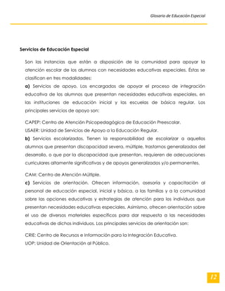 Glosario de Educación Especial 
12 
Servicios de Educación Especial Son las instancias que están a disposición de la comunidad para apoyar la atención escolar de los alumnos con necesidades educativas especiales. Éstas se clasifican en tres modalidades: 
a) Servicios de apoyo. Los encargados de apoyar el proceso de integración educativa de los alumnos que presentan necesidades educativas especiales, en las instituciones de educación inicial y las escuelas de básica regular. Los principales servicios de apoyo son: 
CAPEP: Centro de Atención Psicopedagógica de Educación Preescolar. USAER: Unidad de Servicios de Apoyo a la Educación Regular. 
b) Servicios escolarizados. Tienen la responsabilidad de escolarizar a aquellos alumnos que presentan discapacidad severa, múltiple, trastornos generalizados del desarrollo, o que por la discapacidad que presentan, requieren de adecuaciones curriculares altamente significativas y de apoyos generalizados y/o permanentes. 
CAM: Centro de Atención Múltiple. 
c) Servicios de orientación. Ofrecen información, asesoría y capacitación al personal de educación especial, inicial y básica, a las familias y a la comunidad sobre las opciones educativas y estrategias de atención para los individuos que presentan necesidades educativas especiales. Asimismo, ofrecen orientación sobre el uso de diversos materiales específicos para dar respuesta a las necesidades educativas de dichos individuos. Los principales servicios de orientación son: 
CRIE: Centro de Recursos e Información para la Integración Educativa. UOP: Unidad de Orientación al Público. 
 