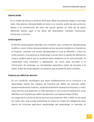 Glosario de Educación Especial 
13 
Sistema Braille Es un medio de lectura y escritura táctil que utilizan las personas ciegas o con baja visión. Este sistema, llamado Braille en honor a su inventor, parte de seis puntos en relieve y la combinación de estos seis puntos genera un total de 64 signos diferentes dando lugar a las letras del abecedario, incluidas mayúsculas, minúsculas y números. Sordoceguera El término sordoceguera describe una condición que combina la discapacidad auditiva y visual. Ambas discapacidades de tipo sensorial multiplican e intensifican el impacto, creando una severa discapacidad la cual es diferente y única en cada persona. Una persona es sordociega cuando tiene un grado de deficiencia visual y auditiva grave que le ocasiona serios problemas en la comunicación, la capacidad para orientarse y desplazarse, así como para acceder a la información. Sin embargo, sus necesidades específicas varían de acuerdo a la edad, el tipo de sordoceguera y la edad en que se presenta esta condición. Trastorno por déficit de atención Es una condición neurológica que tiene manifestaciones en la conducta y el aprendizaje. Existen tres subtipos de Trastorno por déficit de atención (TDA): predominantemente inatento, predominantemente hiperactivo-impulsivo y mixto. A los alumnos que presentan un TDA asociado a una conducta hiperactiva se les identifica con Trastorno por déficit de atención con hiperactividad (TDAH). 
Los rasgos de la conducta de los alumnos que presentan TDA o TADH no son igual en cada caso, éste puede presentarse en todos los niveles de inteligencias pero afecta las funciones ejecutivas responsables del aprendizaje, la memoria, la  