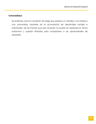 Glosario de Educación Especial 
15 
Vulnerabilidad Se entiende como la condición de riesgo que padece un individuo, una familia o una comunidad, resultado de la acumulación de desventajas sociales e individuales, de tal manera que esta situación no puede ser superada en forma autónoma y quedan limitados para incorporarse a las oportunidades de desarrollo. 
