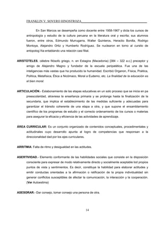 FRANKLIN V. SOVERO HINOSTROZA_________________________________________
14
En San Marcos se desempeña como docente entre 1958-1967 y dicta los cursos de
antropología y estudio de la cultura peruana en la literatura oral y escrita; sus alumnos
fueron, entre otros, Edmundo Murrugarra, Walter Quinteros, Heraclio Bonilla, Rodrigo
Montoya, Alejandro Ortiz y Humberto Rodríguez. Se nuclearon en torno al cursito de
antopolog´ñia entablando una relación casi filial.
ARISTOTELES, célebre filósofo griego, n. en Estagira (Macedonia) [384 – 322 a.c.] preceptor y
amigo de Alejandro Magno y fundador de la escuela peripatética. Fue una de las
inteligencias más vastas que ha producido la humanidad. Escribió Organon, Física, Poética,
Política, Metafísica, Ética a Nicómaco, Moral a Eudemo, etc. La finalidad de la educación es
el bien moral.
ARTICULACIÓN.- Eslabonamiento de las etapas educativas en un solo proceso que se inicia en pa
preescolaridad, atraviesa la enseñanza primaria y se prolonga hasta la finalización de la
secundaria, que implica el establecimiento de las medidas suficiente y adecuadas para
garantizar el tránsito coherente de una etapa a otra, y que supone el ensamblamiento
científico de los programas de estudio y el correcto ordenamiento de los cursos o materias
para asegurar la eficacia y eficiencia de las actividades de aprendizaje.
ÁREA CURRICULAR: Es un conjunto organizado de contenidos conceptuales, procedimentales y
actitudinales cuyo desarrollo apunta al logro de competencias que responsan a la
direccionalidad dad por los ejes curriculares.
ARRITMIA: Falta de ritmo y desigualdad en las actitudes.
ASERTIVIDAD.- Elemento conformante de las habilidades sociales que consiste en la disposición
consciente para expresar de modo relativamente directo y socialmente aceptable lod propios
puntos de vista y sentimientos. Es decir, constituye la habilidad para elaborar actitudes y
emitir conductas orientadas a la afirmación o ratificación de la propia individualidad sin
generar conflictos susceptibles de afectar la comunicación, la interacción y la cooperación.
(Ver Autoestima)
ASESORAR.- Dar consejo, tomar consejo una persona de otra.
 