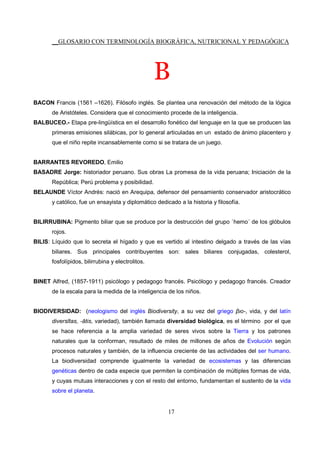 __GLOSARIO CON TERMINOLOGÍA BIOGRÁFICA, NUTRICIONAL Y PEDAGÓGICA
17
B
BACON Francis (1561 –1626). Filósofo inglés. Se plantea una renovación del método de la lógica
de Aristóteles. Considera que el conocimiento procede de la inteligencia.
BALBUCEO.- Etapa pre-lingüística en el desarrollo fonético del lenguaje en la que se producen las
primeras emisiones silábicas, por lo general articuladas en un estado de ánimo placentero y
que el niño repite incansablemente como si se tratara de un juego.
BARRANTES REVOREDO, Emilio
BASADRE Jorge: historiador peruano. Sus obras La promesa de la vida peruana; Iniciación de la
República; Perú problema y posibilidad.
BELAUNDE Víctor Andrés: nació en Arequipa, defensor del pensamiento conservador aristocrático
y católico, fue un ensayista y diplomático dedicado a la historia y filosofía.
BILIRRUBINA: Pigmento biliar que se produce por la destrucción del grupo `hemo´ de los glóbulos
rojos.
BILIS: Líquido que lo secreta el hígado y que es vertido al intestino delgado a través de las vías
biliares. Sus principales contribuyentes son: sales biliares conjugadas, colesterol,
fosfolípidos, bilirrubina y electrolitos.
BINET Alfred, (1857-1911) psicólogo y pedagogo francés. Psicólogo y pedagogo francés. Creador
de la escala para la medida de la inteligencia de los niños.
BIODIVERSIDAD: (neologismo del inglés Biodiversity, a su vez del griego βιο-, vida, y del latín
diversĭtas, -ātis, variedad), también llamada diversidad biológica, es el término por el que
se hace referencia a la amplia variedad de seres vivos sobre la Tierra y los patrones
naturales que la conforman, resultado de miles de millones de años de Evolución según
procesos naturales y también, de la influencia creciente de las actividades del ser humano.
La biodiversidad comprende igualmente la variedad de ecosistemas y las diferencias
genéticas dentro de cada especie que permiten la combinación de múltiples formas de vida,
y cuyas mutuas interacciones y con el resto del entorno, fundamentan el sustento de la vida
sobre el planeta.
 